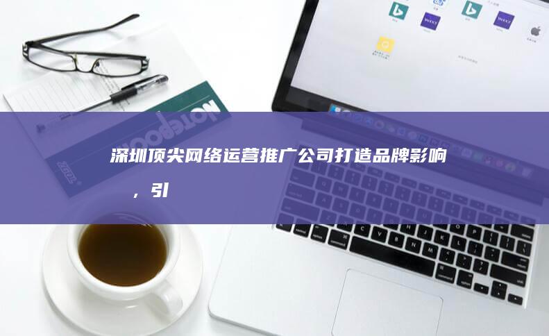 深圳顶尖网络运营推广公司：打造品牌影响力，引领数字营销新境界